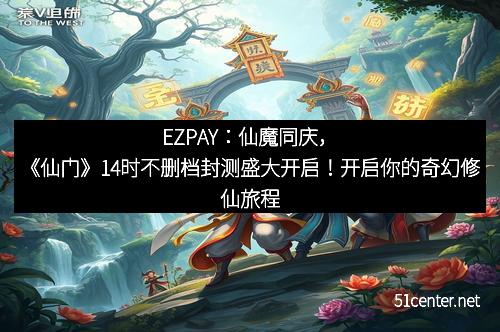 EZPAY：仙魔同庆，《仙门》14时不删档封测盛大开启！开启你的奇幻修仙旅程