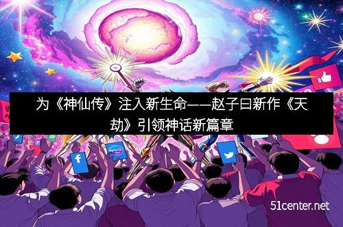为《神仙传》注入新生命——赵子曰新作《天劫》引领神话新篇章